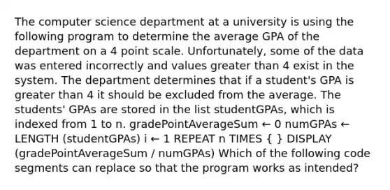 The computer science department at a university is using the following program to determine the average GPA of the department on a 4 point scale. Unfortunately, some of the data was entered incorrectly and values greater than 4 exist in the system. The department determines that if a student's GPA is greater than 4 it should be excluded from the average. The students' GPAs are stored in the list studentGPAs, which is indexed from 1 to n. gradePointAverageSum ← 0 numGPAs ← LENGTH (studentGPAs) i ← 1 REPEAT n TIMES ( ) DISPLAY (gradePointAverageSum / numGPAs) Which of the following code segments can replace so that the program works as intended?