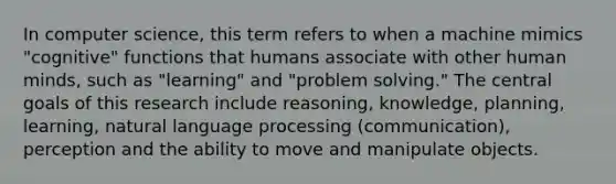 In computer science, this term refers to when a machine mimics "cognitive" functions that humans associate with other human minds, such as "learning" and "problem solving." The central goals of this research include reasoning, knowledge, planning, learning, natural language processing (communication), perception and the ability to move and manipulate objects.