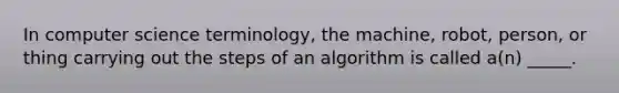 In computer science terminology, the machine, robot, person, or thing carrying out the steps of an algorithm is called a(n) _____.