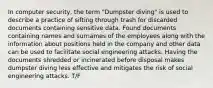 In computer security, the term "Dumpster diving" is used to describe a practice of sifting through trash for discarded documents containing sensitive data. Found documents containing names and surnames of the employees along with the information about positions held in the company and other data can be used to facilitate social engineering attacks. Having the documents shredded or incinerated before disposal makes dumpster diving less effective and mitigates the risk of social engineering attacks. T/F