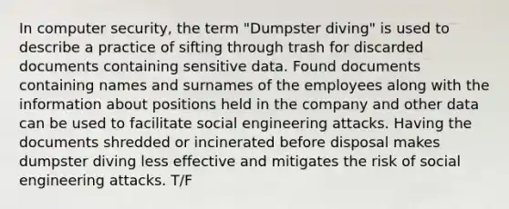 In computer security, the term "Dumpster diving" is used to describe a practice of sifting through trash for discarded documents containing sensitive data. Found documents containing names and surnames of the employees along with the information about positions held in the company and other data can be used to facilitate social engineering attacks. Having the documents shredded or incinerated before disposal makes dumpster diving less effective and mitigates the risk of social engineering attacks. T/F