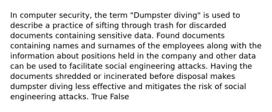 In computer security, the term "Dumpster diving" is used to describe a practice of sifting through trash for discarded documents containing sensitive data. Found documents containing names and surnames of the employees along with the information about positions held in the company and other data can be used to facilitate social engineering attacks. Having the documents shredded or incinerated before disposal makes dumpster diving less effective and mitigates the risk of social engineering attacks. True False