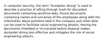 In computer security, the term "Dumpster diving" is used to describe a practice of sifting through trash for discarded documents containing sensitive data. Found documents containing names and surnames of the employees along with the information about positions held in the company and other data can be used to facilitate social engineering attacks. Having the documents shredded or incinerated before disposal makes dumpster diving less effective and mitigates the risk of social engineering attacks.