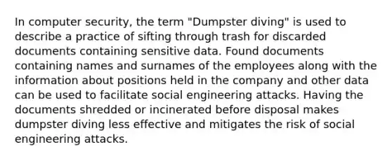 In computer security, the term "Dumpster diving" is used to describe a practice of sifting through trash for discarded documents containing sensitive data. Found documents containing names and surnames of the employees along with the information about positions held in the company and other data can be used to facilitate social engineering attacks. Having the documents shredded or incinerated before disposal makes dumpster diving less effective and mitigates the risk of social engineering attacks.