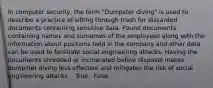 In computer security, the term "Dumpster diving" is used to describe a practice of sifting through trash for discarded documents containing sensitive data. Found documents containing names and surnames of the employees along with the information about positions held in the company and other data can be used to facilitate social engineering attacks. Having the documents shredded or incinerated before disposal makes dumpster diving less effective and mitigates the risk of social engineering attacks. · True · False