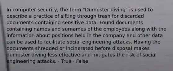 In computer security, the term "Dumpster diving" is used to describe a practice of sifting through trash for discarded documents containing sensitive data. Found documents containing names and surnames of the employees along with the information about positions held in the company and other data can be used to facilitate social engineering attacks. Having the documents shredded or incinerated before disposal makes dumpster diving less effective and mitigates the risk of social engineering attacks. · True · False