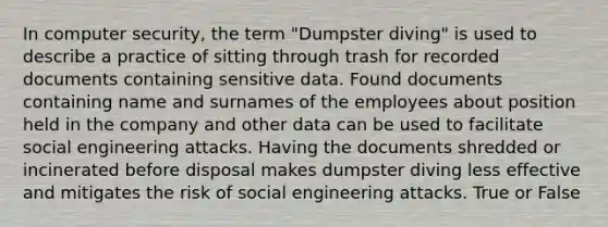 In computer security, the term "Dumpster diving" is used to describe a practice of sitting through trash for recorded documents containing sensitive data. Found documents containing name and surnames of the employees about position held in the company and other data can be used to facilitate social engineering attacks. Having the documents shredded or incinerated before disposal makes dumpster diving less effective and mitigates the risk of social engineering attacks. True or False