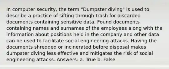 In computer security, the term "Dumpster diving" is used to describe a practice of sifting through trash for discarded documents containing sensitive data. Found documents containing names and surnames of the employees along with the information about positions held in the company and other data can be used to facilitate social engineering attacks. Having the documents shredded or incinerated before disposal makes dumpster diving less effective and mitigates the risk of social engineering attacks. Answers: a. True b. False