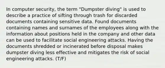 In computer security, the term "Dumpster diving" is used to describe a practice of sifting through trash for discarded documents containing sensitive data. Found documents containing names and surnames of the employees along with the information about positions held in the company and other data can be used to facilitate social engineering attacks. Having the documents shredded or incinerated before disposal makes dumpster diving less effective and mitigates the risk of social engineering attacks. (T/F)