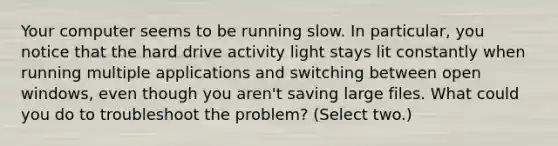 Your computer seems to be running slow. In particular, you notice that the hard drive activity light stays lit constantly when running multiple applications and switching between open windows, even though you aren't saving large files. What could you do to troubleshoot the problem? (Select two.)