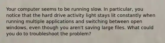 Your computer seems to be running slow. In particular, you notice that the hard drive activity light stays lit constantly when running multiple applications and switching between open windows, even though you aren't saving large files. What could you do to troubleshoot the problem?