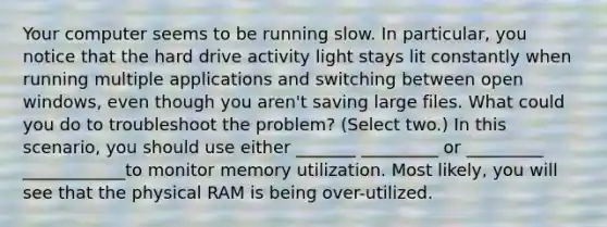 Your computer seems to be running slow. In particular, you notice that the hard drive activity light stays lit constantly when running multiple applications and switching between open windows, even though you aren't saving large files. What could you do to troubleshoot the problem? (Select two.) In this scenario, you should use either _______ _________ or _________ ____________to monitor memory utilization. Most likely, you will see that the physical RAM is being over-utilized.