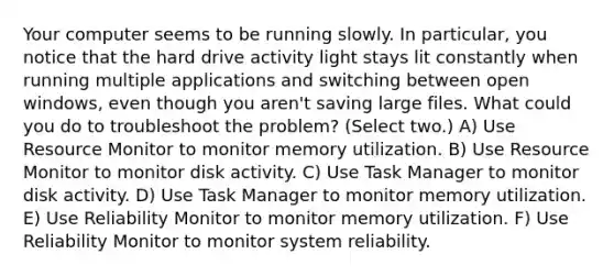 Your computer seems to be running slowly. In particular, you notice that the hard drive activity light stays lit constantly when running multiple applications and switching between open windows, even though you aren't saving large files. What could you do to troubleshoot the problem? (Select two.) A) Use Resource Monitor to monitor memory utilization. B) Use Resource Monitor to monitor disk activity. C) Use Task Manager to monitor disk activity. D) Use Task Manager to monitor memory utilization. E) Use Reliability Monitor to monitor memory utilization. F) Use Reliability Monitor to monitor system reliability.