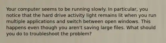 Your computer seems to be running slowly. In particular, you notice that the hard drive activity light remains lit when you run multiple applications and switch between open windows. This happens even though you aren't saving large files. What should you do to troubleshoot the problem?