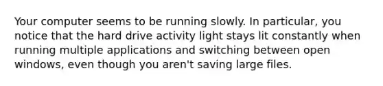 Your computer seems to be running slowly. In particular, you notice that the hard drive activity light stays lit constantly when running multiple applications and switching between open windows, even though you aren't saving large files.