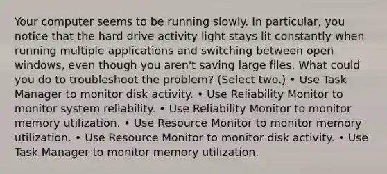 Your computer seems to be running slowly. In particular, you notice that the hard drive activity light stays lit constantly when running multiple applications and switching between open windows, even though you aren't saving large files. What could you do to troubleshoot the problem? (Select two.) • Use Task Manager to monitor disk activity. • Use Reliability Monitor to monitor system reliability. • Use Reliability Monitor to monitor memory utilization. • Use Resource Monitor to monitor memory utilization. • Use Resource Monitor to monitor disk activity. • Use Task Manager to monitor memory utilization.