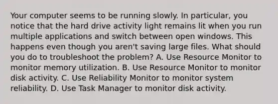 Your computer seems to be running slowly. In particular, you notice that the hard drive activity light remains lit when you run multiple applications and switch between open windows. This happens even though you aren't saving large files. What should you do to troubleshoot the problem? A. Use Resource Monitor to monitor memory utilization. B. Use Resource Monitor to monitor disk activity. C. Use Reliability Monitor to monitor system reliability. D. Use Task Manager to monitor disk activity.