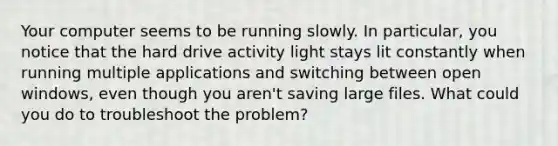 Your computer seems to be running slowly. In particular, you notice that the hard drive activity light stays lit constantly when running multiple applications and switching between open windows, even though you aren't saving large files. What could you do to troubleshoot the problem?