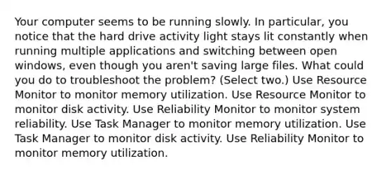 Your computer seems to be running slowly. In particular, you notice that the hard drive activity light stays lit constantly when running multiple applications and switching between open windows, even though you aren't saving large files. What could you do to troubleshoot the problem? (Select two.) Use Resource Monitor to monitor memory utilization. Use Resource Monitor to monitor disk activity. Use Reliability Monitor to monitor system reliability. Use Task Manager to monitor memory utilization. Use Task Manager to monitor disk activity. Use Reliability Monitor to monitor memory utilization.