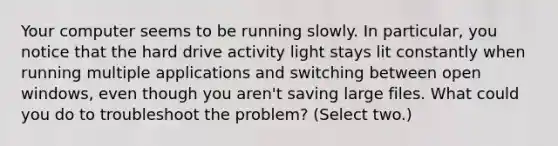 Your computer seems to be running slowly. In particular, you notice that the hard drive activity light stays lit constantly when running multiple applications and switching between open windows, even though you aren't saving large files. What could you do to troubleshoot the problem? (Select two.)