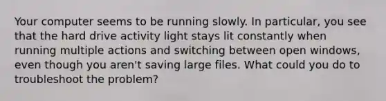 Your computer seems to be running slowly. In particular, you see that the hard drive activity light stays lit constantly when running multiple actions and switching between open windows, even though you aren't saving large files. What could you do to troubleshoot the problem?