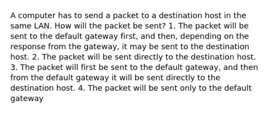 A computer has to send a packet to a destination host in the same LAN. How will the packet be sent? 1. The packet will be sent to the default gateway first, and then, depending on the response from the gateway, it may be sent to the destination host. 2. The packet will be sent directly to the destination host. 3. The packet will first be sent to the default gateway, and then from the default gateway it will be sent directly to the destination host. 4. The packet will be sent only to the default gateway