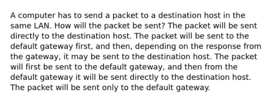 A computer has to send a packet to a destination host in the same LAN. How will the packet be sent? The packet will be sent directly to the destination host. The packet will be sent to the default gateway first, and then, depending on the response from the gateway, it may be sent to the destination host. The packet will first be sent to the default gateway, and then from the default gateway it will be sent directly to the destination host. The packet will be sent only to the default gateway.