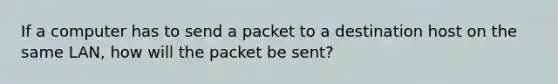 If a computer has to send a packet to a destination host on the same LAN, how will the packet be sent?