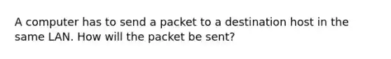 A computer has to send a packet to a destination host in the same LAN. How will the packet be sent?