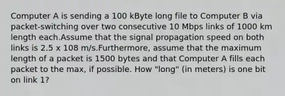 Computer A is sending a 100 kByte long file to Computer B via packet-switching over two consecutive 10 Mbps links of 1000 km length each.Assume that the signal propagation speed on both links is 2.5 x 108 m/s.Furthermore, assume that the maximum length of a packet is 1500 bytes and that Computer A fills each packet to the max, if possible. How "long" (in meters) is one bit on link 1?