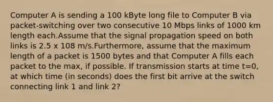 Computer A is sending a 100 kByte long file to Computer B via packet-switching over two consecutive 10 Mbps links of 1000 km length each.Assume that the signal propagation speed on both links is 2.5 x 108 m/s.Furthermore, assume that the maximum length of a packet is 1500 bytes and that Computer A fills each packet to the max, if possible. If transmission starts at time t=0, at which time (in seconds) does the first bit arrive at the switch connecting link 1 and link 2?