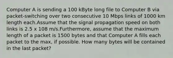 Computer A is sending a 100 kByte long file to Computer B via packet-switching over two consecutive 10 Mbps links of 1000 km length each.Assume that the signal propagation speed on both links is 2.5 x 108 m/s.Furthermore, assume that the maximum length of a packet is 1500 bytes and that Computer A fills each packet to the max, if possible. How many bytes will be contained in the last packet?