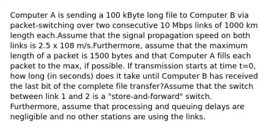 Computer A is sending a 100 kByte long file to Computer B via packet-switching over two consecutive 10 Mbps links of 1000 km length each.Assume that the signal propagation speed on both links is 2.5 x 108 m/s.Furthermore, assume that the maximum length of a packet is 1500 bytes and that Computer A fills each packet to the max, if possible. If transmission starts at time t=0, how long (in seconds) does it take until Computer B has received the last bit of the complete file transfer?Assume that the switch between link 1 and 2 is a "store-and-forward" switch. Furthermore, assume that processing and queuing delays are negligible and no other stations are using the links.