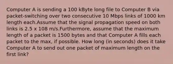 Computer A is sending a 100 kByte long file to Computer B via packet-switching over two consecutive 10 Mbps links of 1000 km length each.Assume that the signal propagation speed on both links is 2.5 x 108 m/s.Furthermore, assume that the maximum length of a packet is 1500 bytes and that Computer A fills each packet to the max, if possible. How long (in seconds) does it take Computer A to send out one packet of maximum length on the first link?