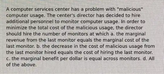 A computer services center has a problem with "malicious" computer usage. The center's director has decided to hire additional personnel to monitor computer usage. In order to minimize the total cost of the malicious usage, the director should hire the number of monitors at which a. the marginal revenue from the last monitor equals the marginal cost of the last monitor. b. the decrease in the cost of malicious usage from the last monitor hired equals the cost of hiring the last monitor. c. the marginal benefit per dollar is equal across monitors. d. All of the above.