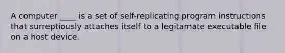 A computer ____ is a set of self-replicating program instructions that surreptiously attaches itself to a legitamate executable file on a host device.