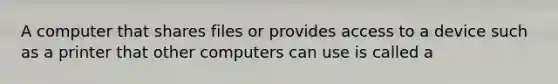 A computer that shares files or provides access to a device such as a printer that other computers can use is called a