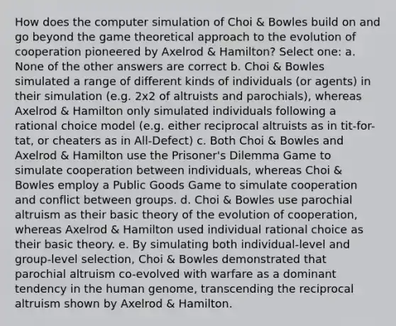 How does the computer simulation of Choi & Bowles build on and go beyond the game theoretical approach to the evolution of cooperation pioneered by Axelrod & Hamilton? Select one: a. None of the other answers are correct b. Choi & Bowles simulated a range of different kinds of individuals (or agents) in their simulation (e.g. 2x2 of altruists and parochials), whereas Axelrod & Hamilton only simulated individuals following a rational choice model (e.g. either reciprocal altruists as in tit-for-tat, or cheaters as in All-Defect) c. Both Choi & Bowles and Axelrod & Hamilton use the Prisoner's Dilemma Game to simulate cooperation between individuals, whereas Choi & Bowles employ a Public Goods Game to simulate cooperation and conflict between groups. d. Choi & Bowles use parochial altruism as their basic theory of the evolution of cooperation, whereas Axelrod & Hamilton used individual rational choice as their basic theory. e. By simulating both individual-level and group-level selection, Choi & Bowles demonstrated that parochial altruism co-evolved with warfare as a dominant tendency in the human genome, transcending the reciprocal altruism shown by Axelrod & Hamilton.