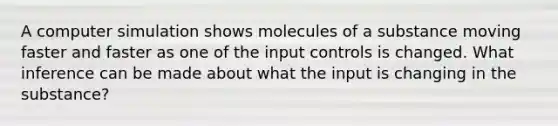 A computer simulation shows molecules of a substance moving faster and faster as one of the input controls is changed. What inference can be made about what the input is changing in the substance?