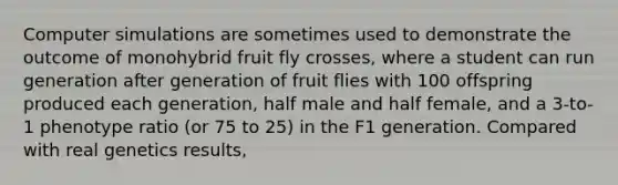 Computer simulations are sometimes used to demonstrate the outcome of monohybrid fruit fly crosses, where a student can run generation after generation of fruit flies with 100 offspring produced each generation, half male and half female, and a 3-to-1 phenotype ratio (or 75 to 25) in the F1 generation. Compared with real genetics results,