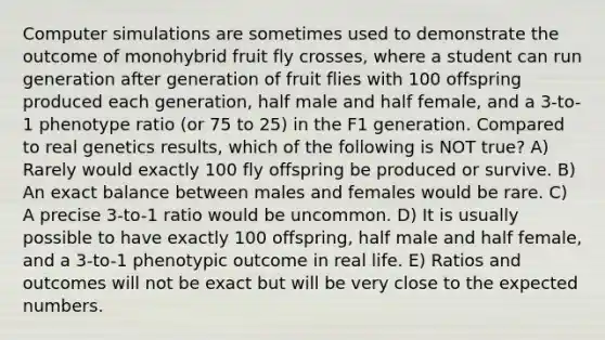 Computer simulations are sometimes used to demonstrate the outcome of monohybrid fruit fly crosses, where a student can run generation after generation of fruit flies with 100 offspring produced each generation, half male and half female, and a 3-to-1 phenotype ratio (or 75 to 25) in the F1 generation. Compared to real genetics results, which of the following is NOT true? A) Rarely would exactly 100 fly offspring be produced or survive. B) An exact balance between males and females would be rare. C) A precise 3-to-1 ratio would be uncommon. D) It is usually possible to have exactly 100 offspring, half male and half female, and a 3-to-1 phenotypic outcome in real life. E) Ratios and outcomes will not be exact but will be very close to the expected numbers.