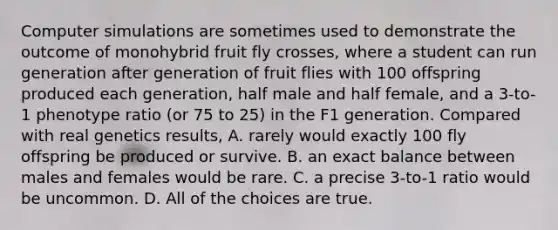 Computer simulations are sometimes used to demonstrate the outcome of monohybrid fruit fly crosses, where a student can run generation after generation of fruit flies with 100 offspring produced each generation, half male and half female, and a 3-to-1 phenotype ratio (or 75 to 25) in the F1 generation. Compared with real genetics results, A. rarely would exactly 100 fly offspring be produced or survive. B. an exact balance between males and females would be rare. C. a precise 3-to-1 ratio would be uncommon. D. All of the choices are true.