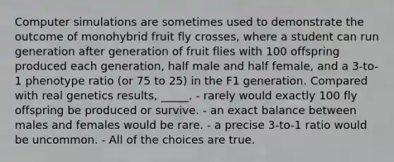 Computer simulations are sometimes used to demonstrate the outcome of monohybrid fruit fly crosses, where a student can run generation after generation of fruit flies with 100 offspring produced each generation, half male and half female, and a 3-to-1 phenotype ratio (or 75 to 25) in the F1 generation. Compared with real genetics results, _____. - rarely would exactly 100 fly offspring be produced or survive. - an exact balance between males and females would be rare. - a precise 3-to-1 ratio would be uncommon. - All of the choices are true.