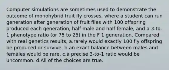 Computer simulations are sometimes used to demonstrate the outcome of monohybrid fruit fly crosses, where a student can run generation after generation of fruit flies with 100 offspring produced each generation, half male and half female, and a 3-to-1 phenotype ratio (or 75 to 25) in the F 1 generation. Compared with real genetics results, a.rarely would exactly 100 fly offspring be produced or survive. b.an exact balance between males and females would be rare. c.a precise 3-to-1 ratio would be uncommon. d.All of the choices are true.