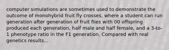 computer simulations are sometimes used to demonstrate the outcome of monohybrid fruit fly crosses, where a student can run generation after generation of fruit flies with 00 offspring produced each generation, half male and half female, and a 3-to-1 phenotype ratio in the F1 generation. Compared with real genetics results...