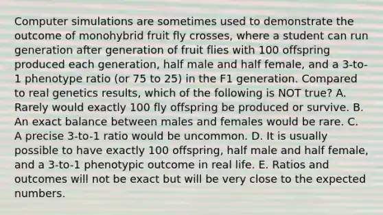 Computer simulations are sometimes used to demonstrate the outcome of monohybrid fruit fly crosses, where a student can run generation after generation of fruit flies with 100 offspring produced each generation, half male and half female, and a 3-to-1 phenotype ratio (or 75 to 25) in the F1 generation. Compared to real genetics results, which of the following is NOT true? A. Rarely would exactly 100 fly offspring be produced or survive. B. An exact balance between males and females would be rare. C. A precise 3-to-1 ratio would be uncommon. D. It is usually possible to have exactly 100 offspring, half male and half female, and a 3-to-1 phenotypic outcome in real life. E. Ratios and outcomes will not be exact but will be very close to the expected numbers.