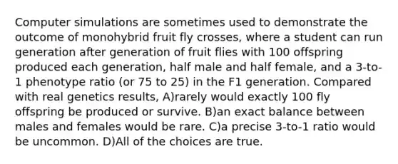 Computer simulations are sometimes used to demonstrate the outcome of monohybrid fruit fly crosses, where a student can run generation after generation of fruit flies with 100 offspring produced each generation, half male and half female, and a 3-to-1 phenotype ratio (or 75 to 25) in the F1 generation. Compared with real genetics results, A)rarely would exactly 100 fly offspring be produced or survive. B)an exact balance between males and females would be rare. C)a precise 3-to-1 ratio would be uncommon. D)All of the choices are true.