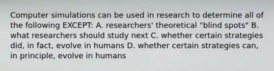 Computer simulations can be used in research to determine all of the following EXCEPT: A. researchers' theoretical "blind spots" B. what researchers should study next C. whether certain strategies did, in fact, evolve in humans D. whether certain strategies can, in principle, evolve in humans