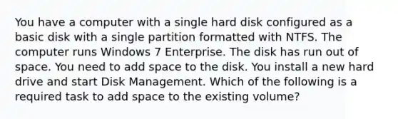 You have a computer with a single hard disk configured as a basic disk with a single partition formatted with NTFS. The computer runs Windows 7 Enterprise. The disk has run out of space. You need to add space to the disk. You install a new hard drive and start Disk Management. Which of the following is a required task to add space to the existing volume?