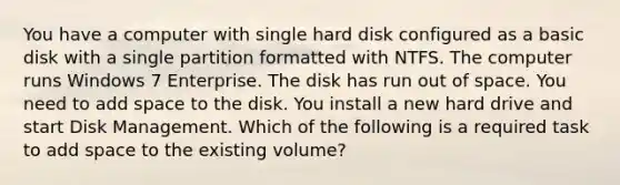 You have a computer with single hard disk configured as a basic disk with a single partition formatted with NTFS. The computer runs Windows 7 Enterprise. The disk has run out of space. You need to add space to the disk. You install a new hard drive and start Disk Management. Which of the following is a required task to add space to the existing volume?